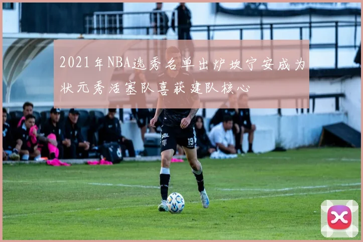 2021年NBA选秀名单出炉坎宁安成为状元秀活塞队喜获建队核心