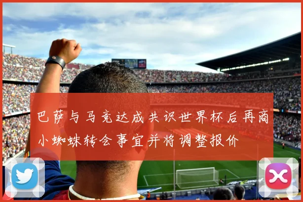 巴萨与马竞达成共识世界杯后再商小蜘蛛转会事宜并将调整报价